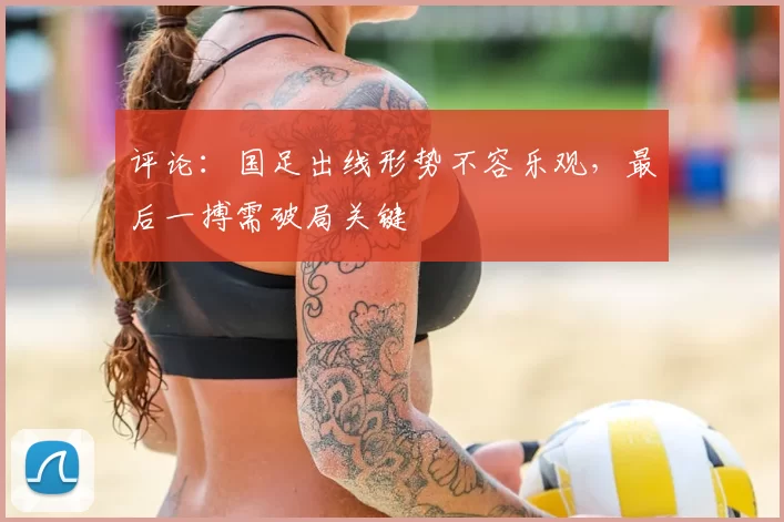 评论:国足出线形势不容乐观,最后一搏需破局关键