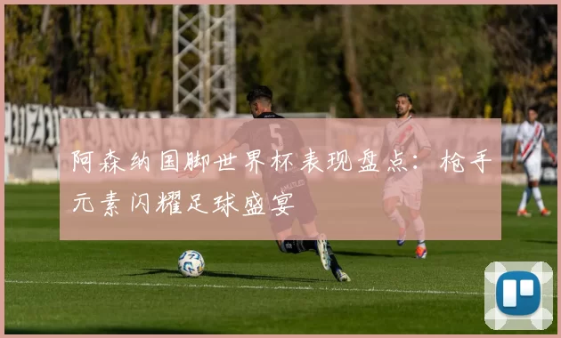 阿森纳国脚世界杯表现盘点：枪手元素闪耀足球盛宴