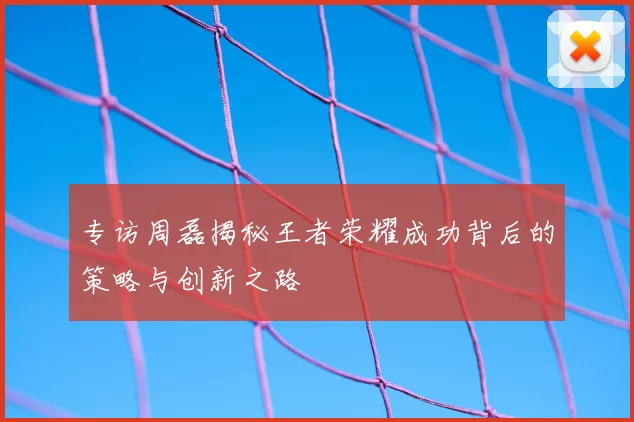 专访周磊揭秘王者荣耀成功背后的策略与创新之路