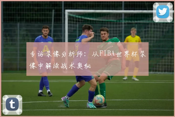 专访录像分析师:从FIBA世界杯录像中解读战术奥秘