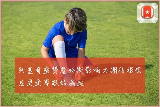 约基奇盛赞詹姆斯影响力期待退役后更受尊敬的成就