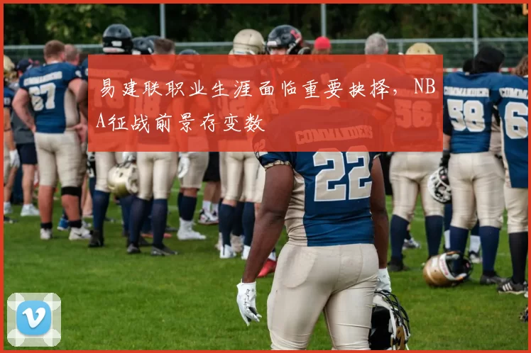 易建联职业生涯面临重要抉择，NBA征战前景存变数