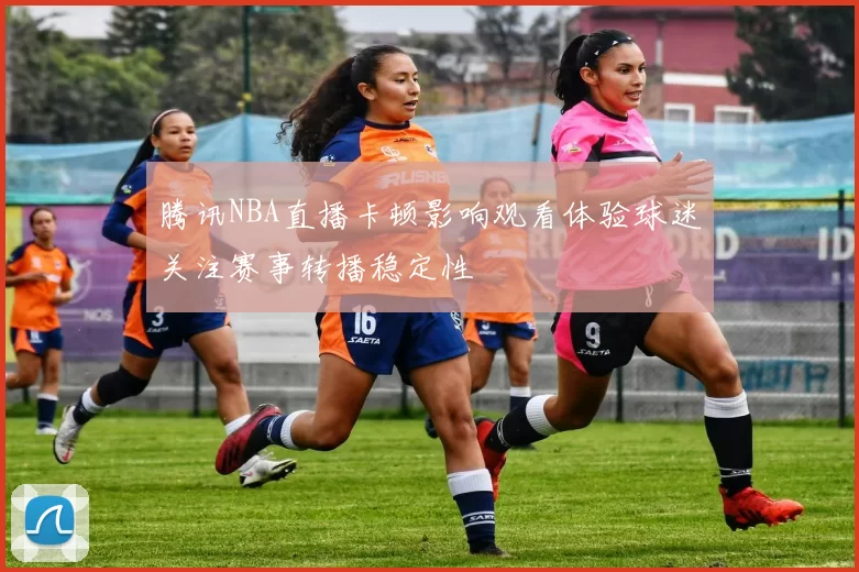 腾讯NBA直播卡顿影响观看体验球迷关注赛事转播稳定性
