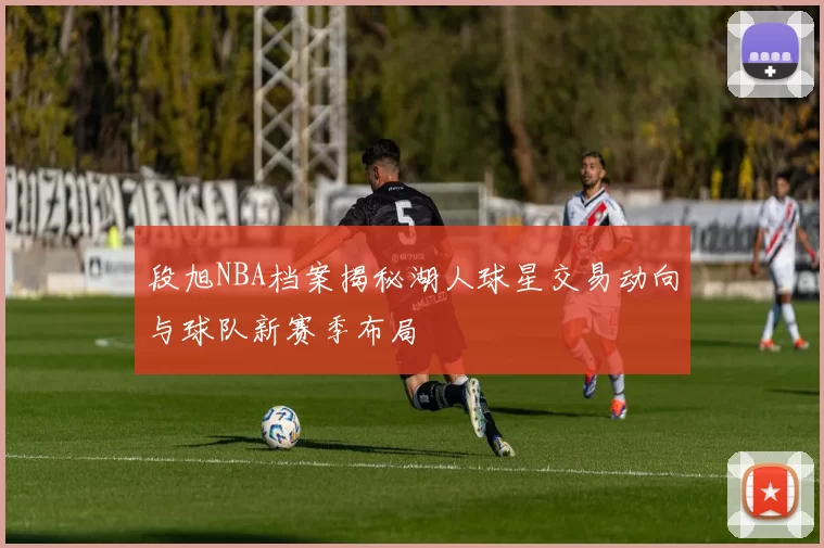 段旭NBA档案揭秘湖人球星交易动向与球队新赛季布局