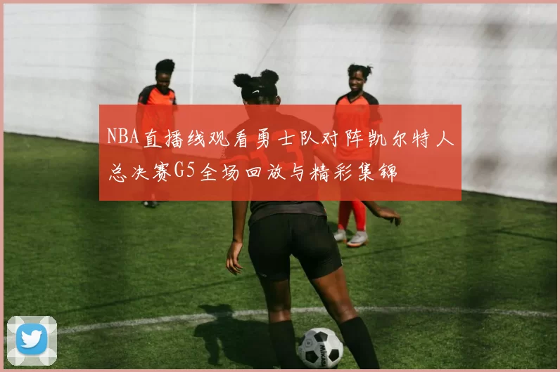 NBA直播线观看勇士队对阵凯尔特人总决赛G5全场回放与精彩集锦