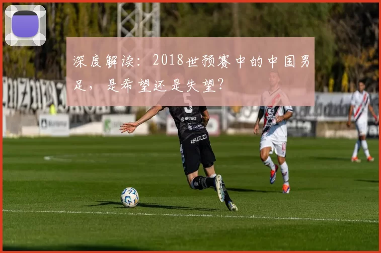 深度解读:2018世预赛中的中国男足,是希望还是失望?