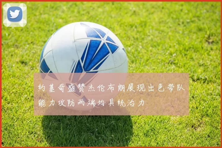 约基奇盛赞杰伦布朗展现出色带队能力攻防两端均具统治力