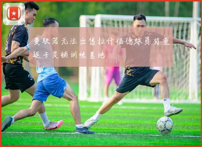 曼联若无法出售拉什福德球员将重返卡灵顿训练基地