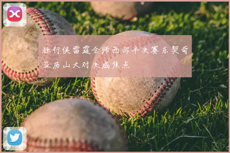 独行侠雷霆会师西部半决赛东契奇亚历山大对决成焦点