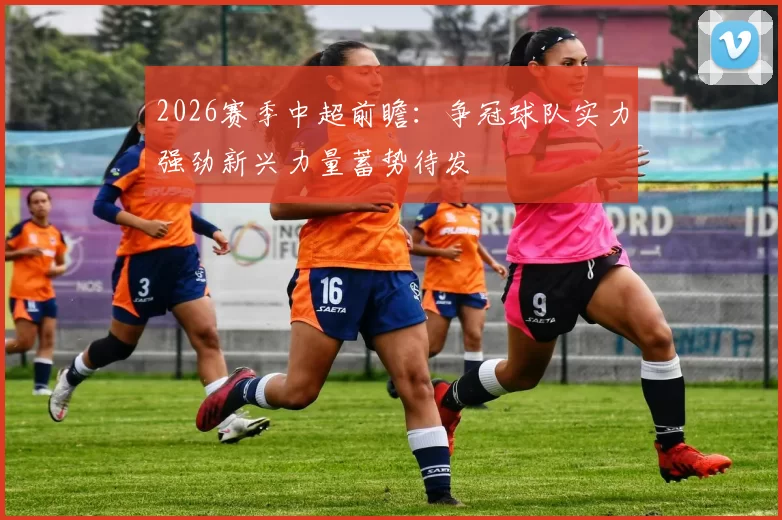2026赛季中超前瞻：争冠球队实力强劲新兴力量蓄势待发