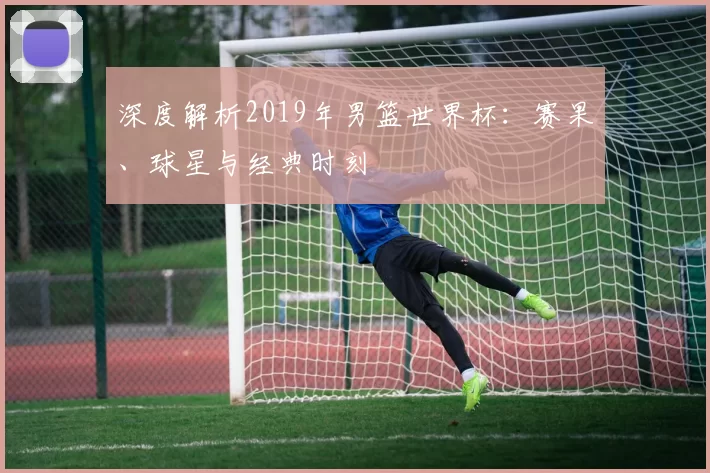 深度解析2019年男篮世界杯：赛果、球星与经典时刻