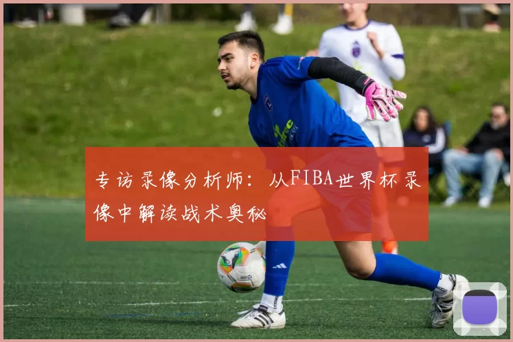 专访录像分析师:从FIBA世界杯录像中解读战术奥秘