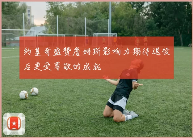 约基奇盛赞詹姆斯影响力期待退役后更受尊敬的成就