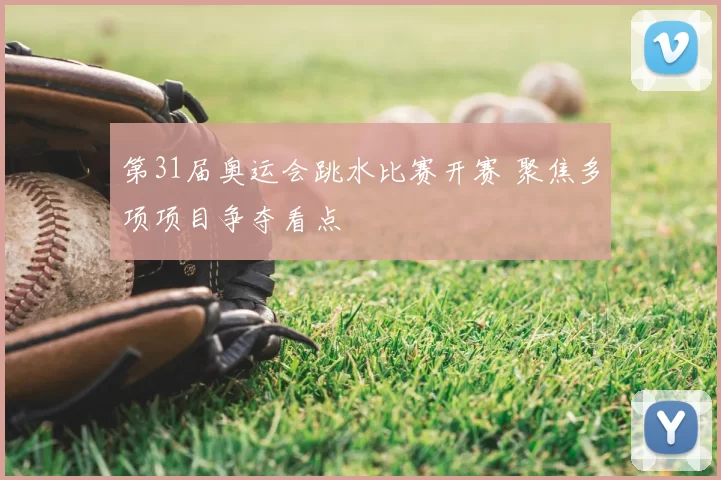 第31届奥运会跳水比赛开赛 聚焦多项项目争夺看点