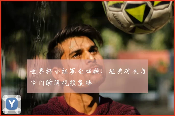 世界杯小组赛全回顾：经典对决与冷门瞬间视频集锦