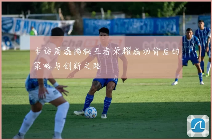 专访周磊揭秘王者荣耀成功背后的策略与创新之路