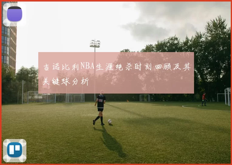 吉诺比利NBA生涯绝杀时刻回顾及其关键球分析