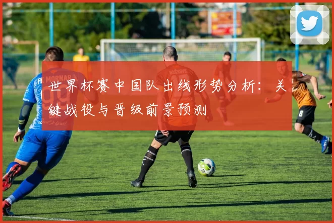世界杯赛中国队出线形势分析：关键战役与晋级前景预测