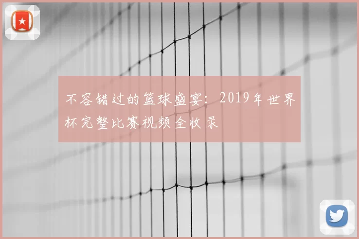 不容错过的篮球盛宴:2019年世界杯完整比赛视频全收录