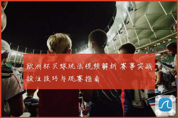 欧洲杯买球玩法视频解析 赛事实战投注技巧与观赛指南