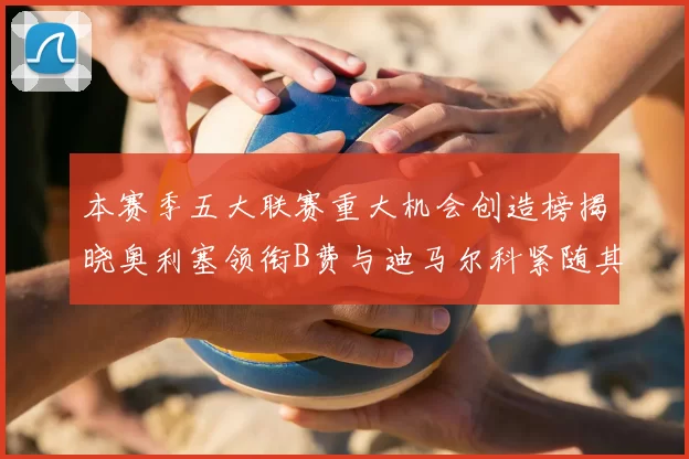 本赛季五大联赛重大机会创造榜揭晓奥利塞领衔B费与迪马尔科紧随其后