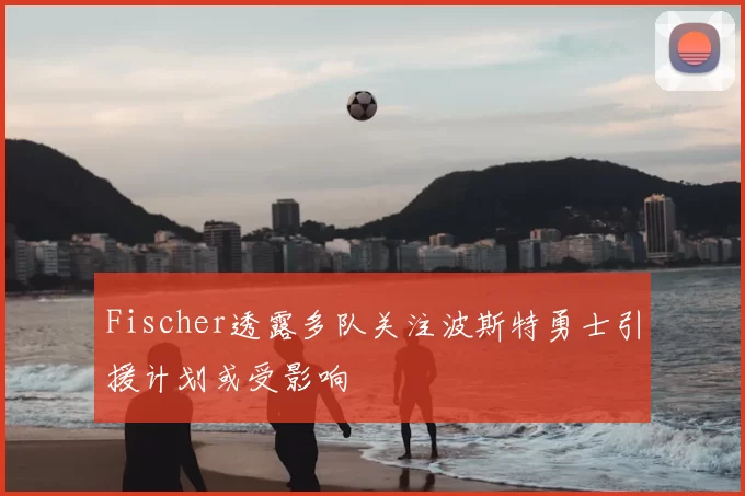Fischer透露多队关注波斯特勇士引援计划或受影响
