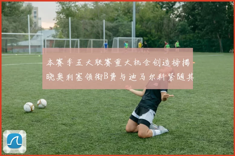 本赛季五大联赛重大机会创造榜揭晓奥利塞领衔B费与迪马尔科紧随其后