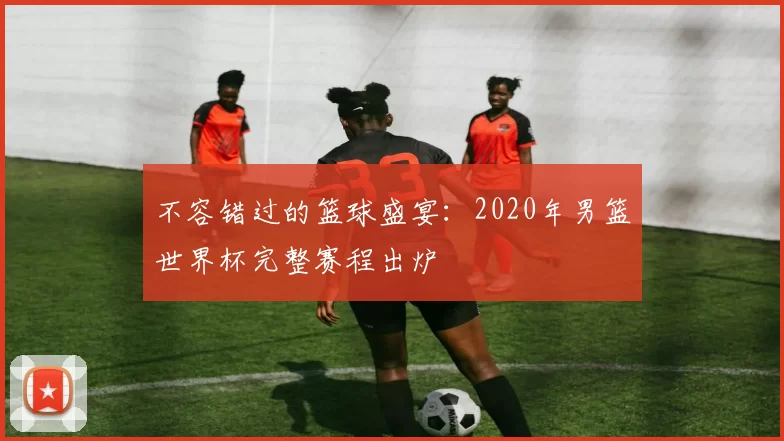 不容错过的篮球盛宴：2020年男篮世界杯完整赛程出炉