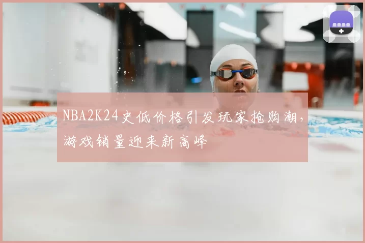 NBA2K24史低价格引发玩家抢购潮，游戏销量迎来新高峰