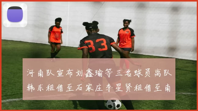 河南队宣布刘鑫瑜等三名球员离队韩东租借至石家庄李星贤租借至南通