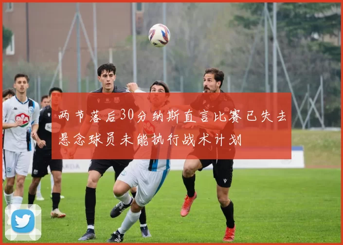 两节落后30分纳斯直言比赛已失去悬念球员未能执行战术计划