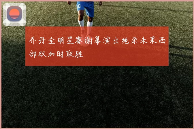 乔丹全明星赛谢幕演出绝杀未果西部双加时取胜