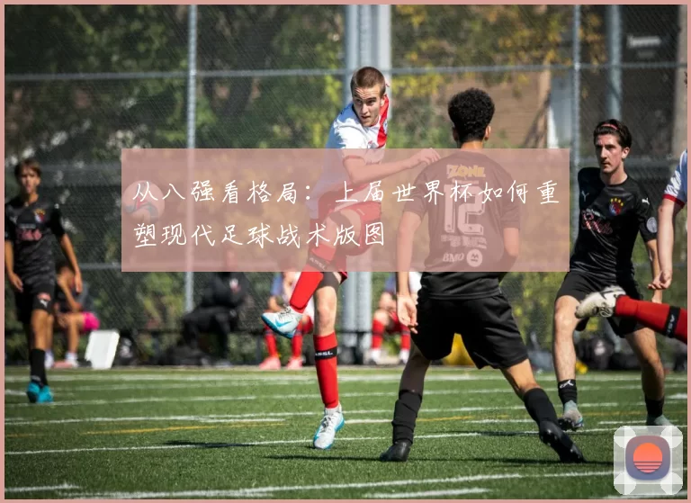 从八强看格局：上届世界杯如何重塑现代足球战术版图