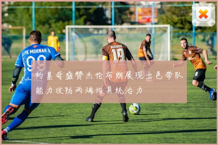 约基奇盛赞杰伦布朗展现出色带队能力攻防两端均具统治力