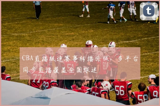 CBA直播极速赛事转播升级，多平台同步直播覆盖全国球迷