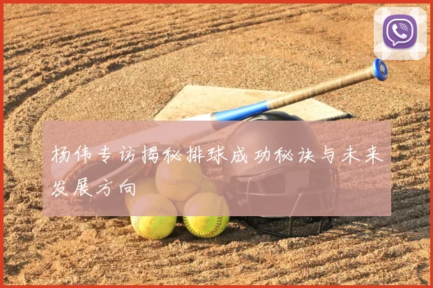 杨伟专访揭秘排球成功秘诀与未来发展方向