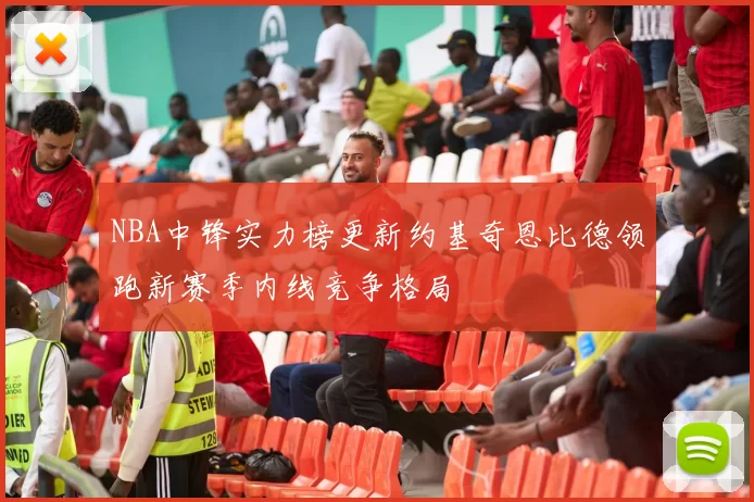 NBA中锋实力榜更新约基奇恩比德领跑新赛季内线竞争格局