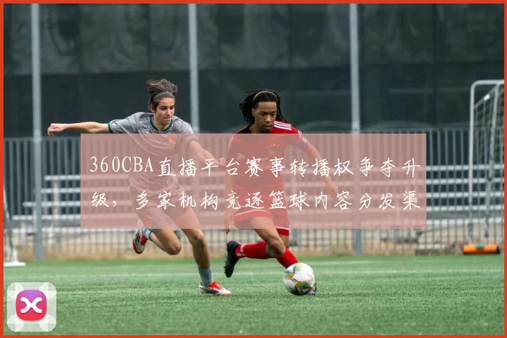 360CBA直播平台赛事转播权争夺升级，多家机构竞逐篮球内容分发渠道