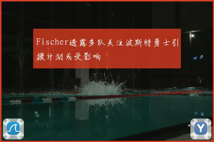Fischer透露多队关注波斯特勇士引援计划或受影响