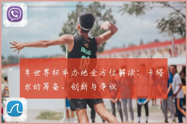 年世界杯举办地全方位解读:卡塔尔的筹备、创新与争议