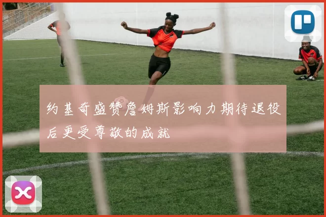 约基奇盛赞詹姆斯影响力期待退役后更受尊敬的成就