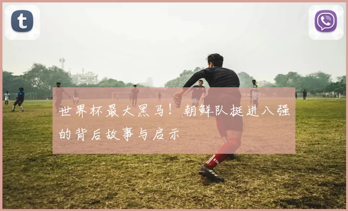 世界杯最大黑马!朝鲜队挺进八强的背后故事与启示
