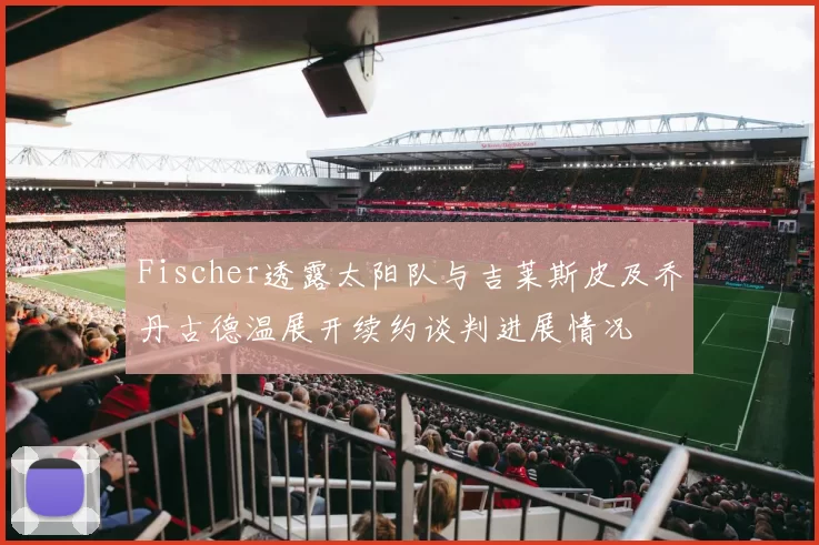 Fischer透露太阳队与吉莱斯皮及乔丹古德温展开续约谈判进展情况