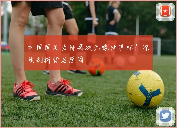 中国国足为何再次无缘世界杯?深度剖析背后原因