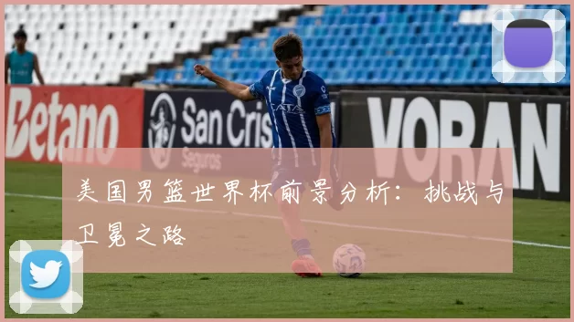 美国男篮世界杯前景分析：挑战与卫冕之路