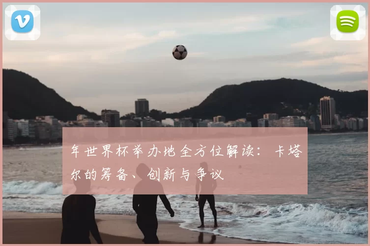 年世界杯举办地全方位解读：卡塔尔的筹备、创新与争议