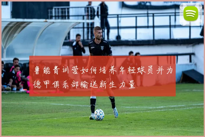 鲁能青训营如何培养年轻球员并为德甲俱乐部输送新生力量