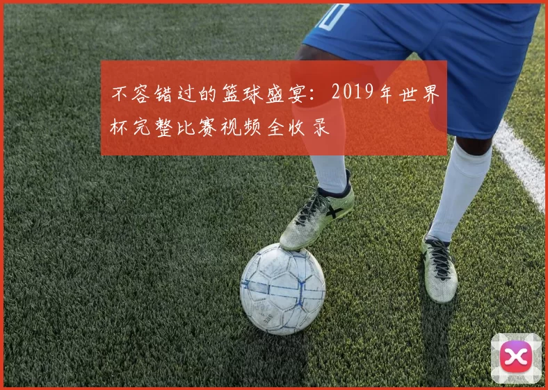 不容错过的篮球盛宴:2019年世界杯完整比赛视频全收录