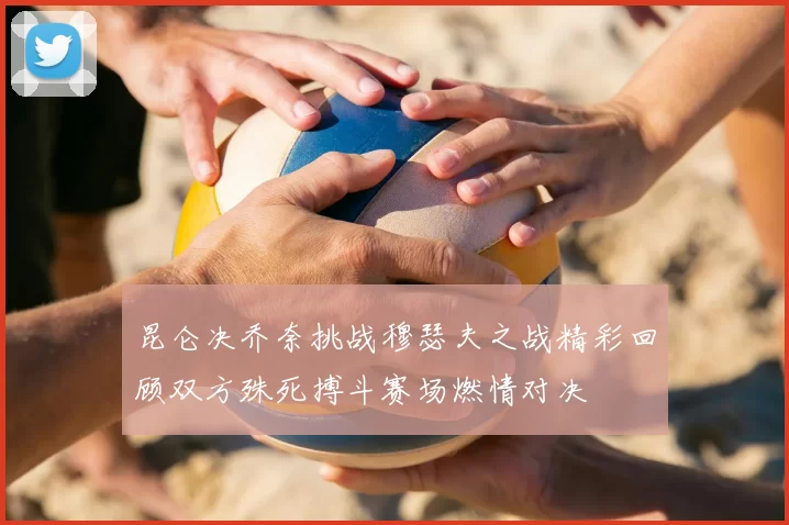 昆仑决乔奈挑战穆瑟夫之战精彩回顾双方殊死搏斗赛场燃情对决