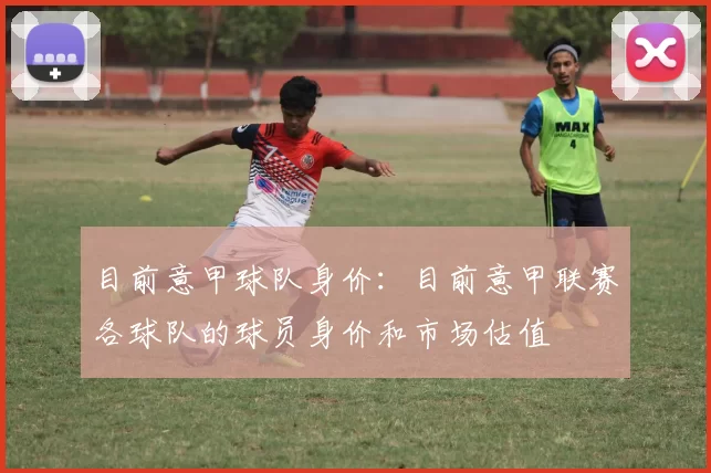 目前意甲球队身价：目前意甲联赛各球队的球员身价和市场估值